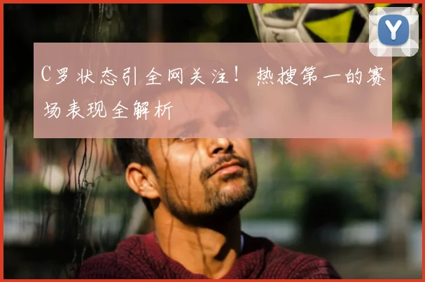 C罗状态引全网关注！热搜第一的赛场表现全解析