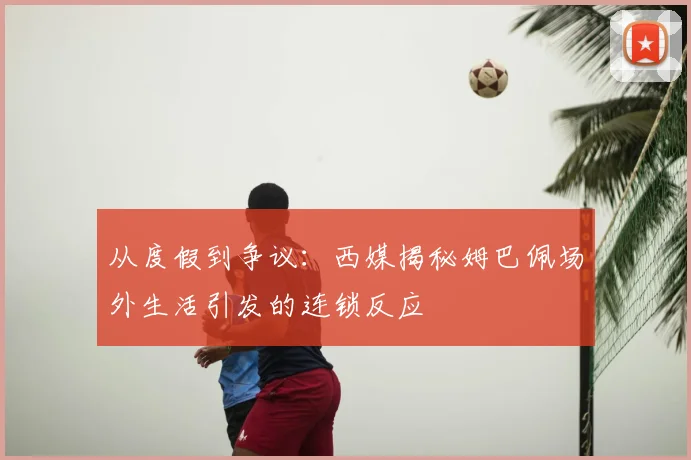 从度假到争议：西媒揭秘姆巴佩场外生活引发的连锁反应