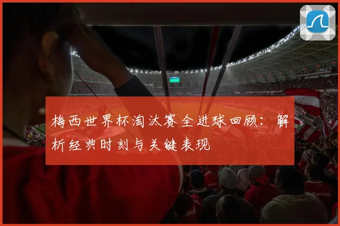 梅西世界杯淘汰赛全进球回顾：解析经典时刻与关键表现