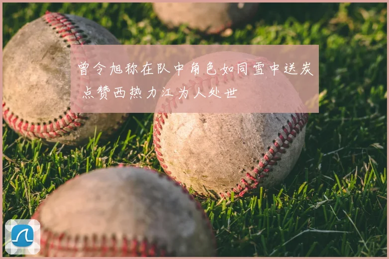 曾令旭称在队中角色如同雪中送炭 点赞西热力江为人处世