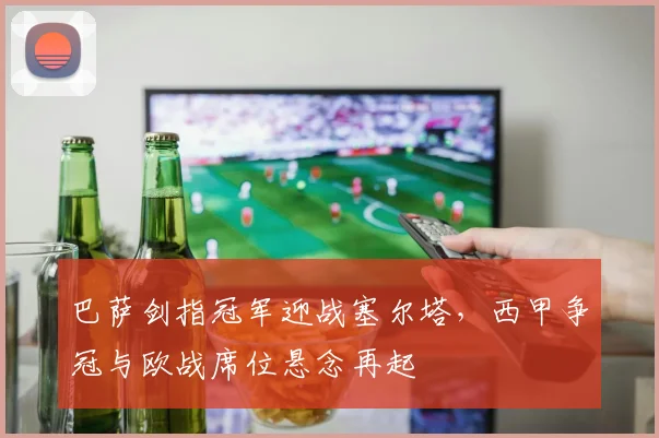 巴萨剑指冠军迎战塞尔塔，西甲争冠与欧战席位悬念再起
