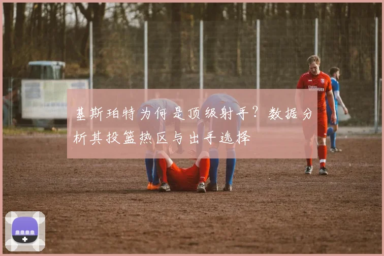 基斯珀特为何是顶级射手？数据分析其投篮热区与出手选择