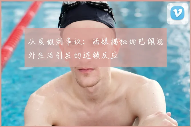从度假到争议：西媒揭秘姆巴佩场外生活引发的连锁反应