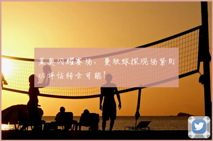 莱奥闪耀赛场，曼联球探现场紧盯以评估转会可能！