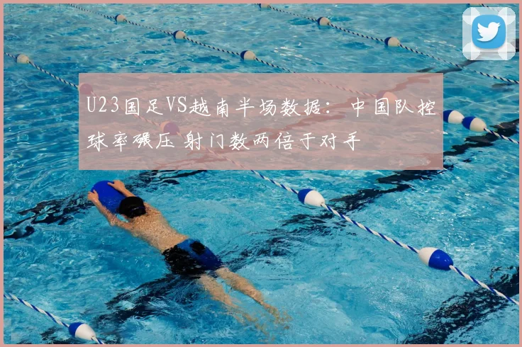 U23国足VS越南半场数据：中国队控球率碾压 射门数两倍于对手