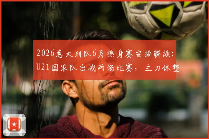 2026意大利队6月热身赛安排解读：U21国家队出战两场比赛，主力休整备战欧洲杯