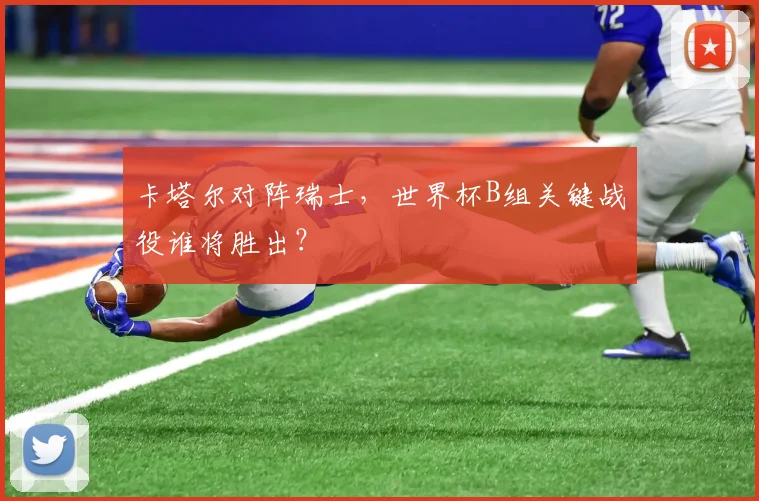 卡塔尔对阵瑞士,世界杯B组关键战役谁将胜出?
