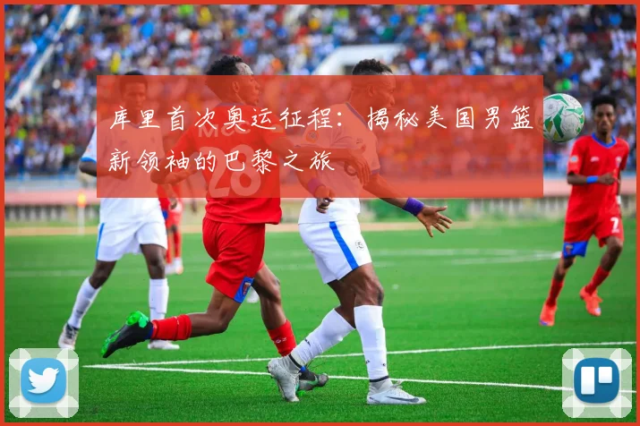 库里首次奥运征程:揭秘美国男篮新领袖的巴黎之旅