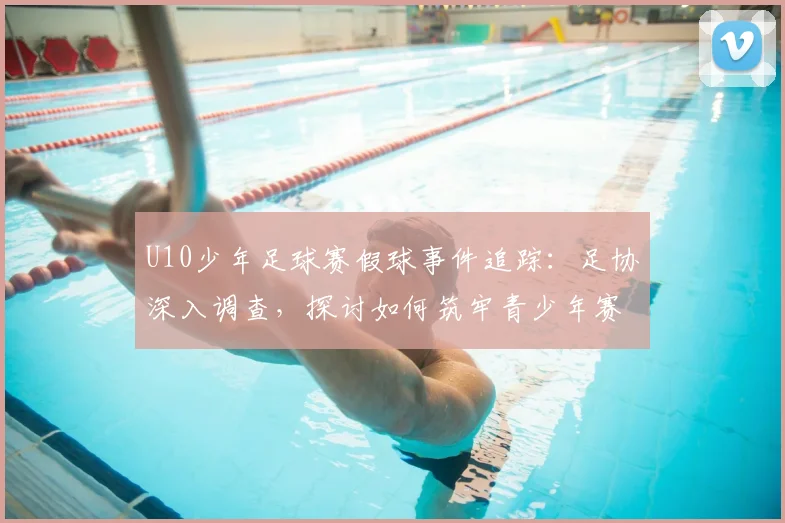 U10少年足球赛假球事件追踪：足协深入调查，探讨如何筑牢青少年赛事防线