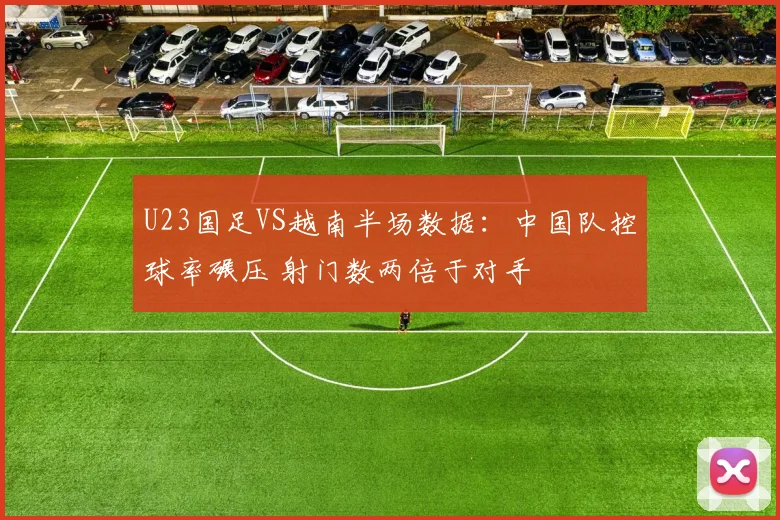 U23国足VS越南半场数据：中国队控球率碾压 射门数两倍于对手